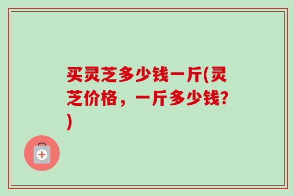 买灵芝多少钱一斤(灵芝价格,一斤多少钱?) 买灵芝多少钱一斤(灵芝价格,一斤多少钱?)