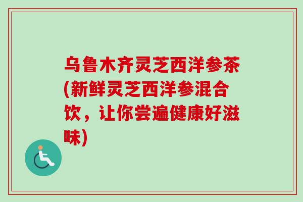 乌鲁木齐灵芝西洋参茶(新鲜灵芝西洋参混合饮，让你尝遍健康好滋味)