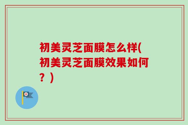 初美灵芝面膜怎么样(初美灵芝面膜效果如何？)