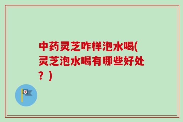 灵芝咋样泡水喝(灵芝泡水喝有哪些好处？)