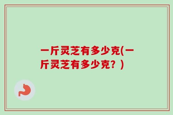 一斤灵芝有多少克(一斤灵芝有多少克？)