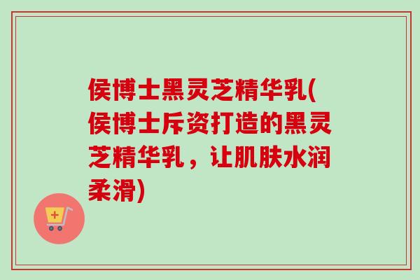 侯博士黑灵芝精华乳(侯博士斥资打造的黑灵芝精华乳,让水润柔滑) 侯博士黑灵芝精华乳(侯博士斥资打造的黑灵芝精华乳,让水润柔滑)