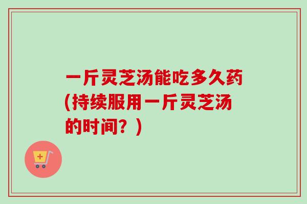 一斤灵芝汤能吃多久药(持续服用一斤灵芝汤的时间？)