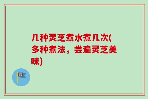 几种灵芝煮水煮几次(多种煮法,尝遍灵芝美味) 几种灵芝煮水煮几次(多种煮法,尝遍灵芝美味)