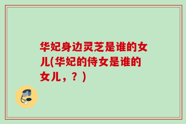 华妃身边灵芝是谁的女儿(华妃的侍女是谁的女儿,?) 华妃身边灵芝是谁的女儿(华妃的侍女是谁的女儿,?)