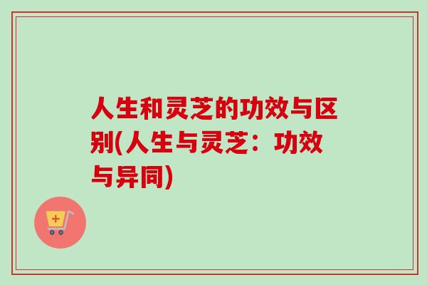 人生和灵芝的功效与区别(人生与灵芝：功效与异同)