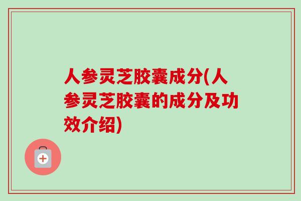 人参灵芝胶囊成分(人参灵芝胶囊的成分及功效介绍)