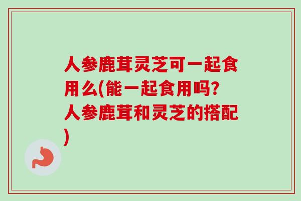 人参鹿茸灵芝可一起食用么(能一起食用吗?人参鹿茸和灵芝的搭配) 人参鹿茸灵芝可一起食用么(能一起食用吗?人参鹿茸和灵芝的搭配)