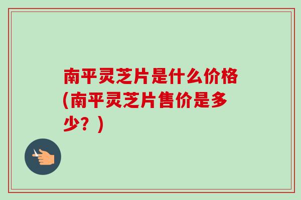 南平灵芝片是什么价格(南平灵芝片售价是多少？)