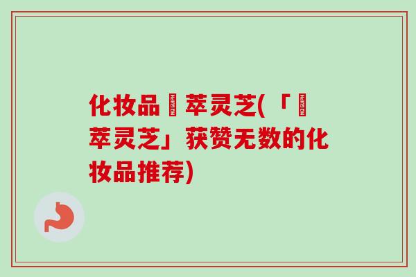 化妆品參萃灵芝(「參萃灵芝」获赞无数的化妆品推荐) 化妆品參萃灵芝(「參萃灵芝」获赞无数的化妆品推荐)