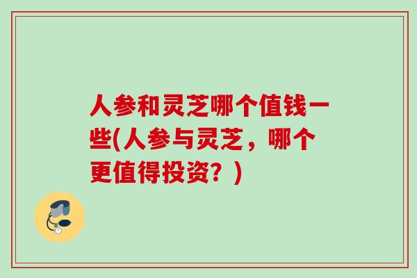人参和灵芝哪个值钱一些(人参与灵芝，哪个更值得投资？)