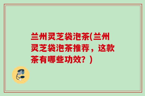 兰州灵芝袋泡茶(兰州灵芝袋泡茶推荐,这款茶有哪些功效?) 兰州灵芝袋泡茶(兰州灵芝袋泡茶推荐,这款茶有哪些功效?)