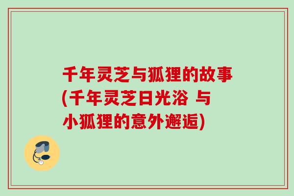 千年灵芝与狐狸的故事(千年灵芝日光浴 与小狐狸的意外邂逅)