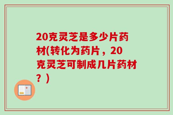 20克灵芝是多少片药材(转化为药片，20克灵芝可制成几片药材？)