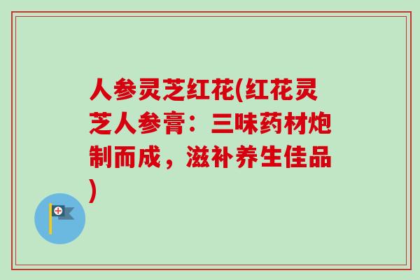 人参灵芝红花(红花灵芝人参膏:三味药材炮制而成,滋补养生佳品) 人参灵芝红花(红花灵芝人参膏:三味药材炮制而成,滋补养生佳品)