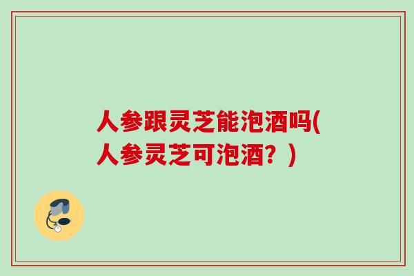 人参跟灵芝能泡酒吗(人参灵芝可泡酒？)