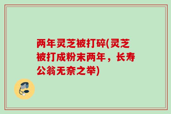 两年灵芝被打碎(灵芝被打成粉末两年,长寿公翁无奈之举) 两年灵芝被打碎(灵芝被打成粉末两年,长寿公翁无奈之举)