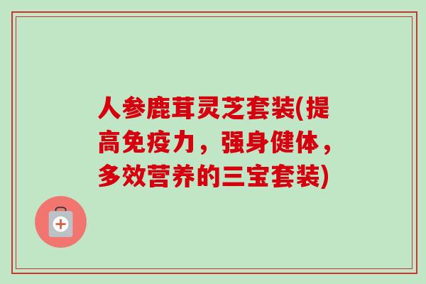 人参鹿茸灵芝套装(提高免疫力,强身健体,多效营养的三宝套装) 人参鹿茸灵芝套装(提高免疫力,强身健体,多效营养的三宝套装)
