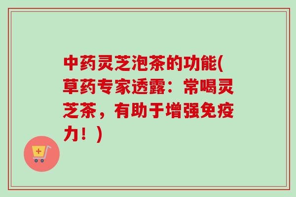 灵芝泡茶的功能(草药专家透露:常喝灵芝茶,有助于增强免疫力!) 灵芝泡茶的功能(草药专家透露:常喝灵芝茶,有助于增强免疫力!)