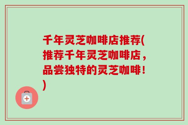千年灵芝咖啡店推荐(推荐千年灵芝咖啡店，品尝独特的灵芝咖啡！)