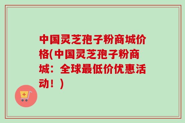 中国灵芝孢子粉商城价格(中国灵芝孢子粉商城：全球低价优惠活动！)