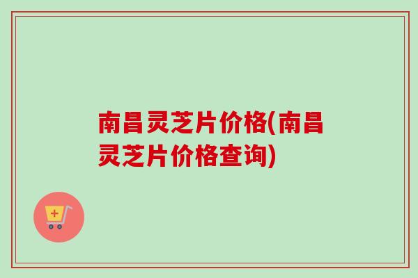 南昌灵芝片价格(南昌灵芝片价格查询)