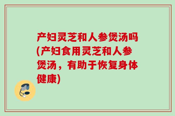 产妇灵芝和人参煲汤吗(产妇食用灵芝和人参煲汤，有助于恢复身体健康)