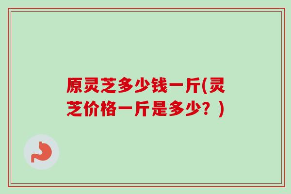 原灵芝多少钱一斤(灵芝价格一斤是多少?) 原灵芝多少钱一斤(灵芝价格一斤是多少?)