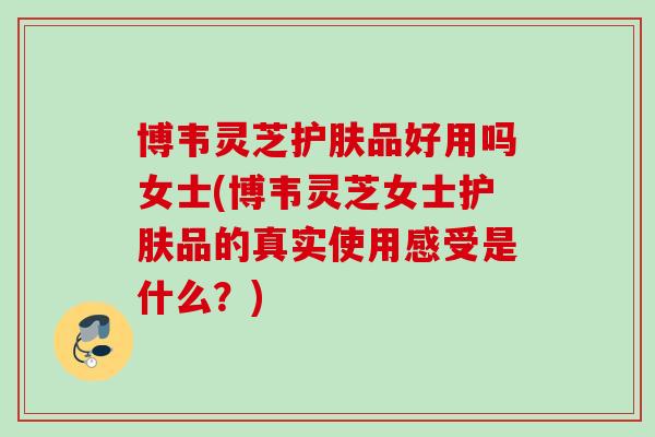 博韦灵芝护肤品好用吗女士(博韦灵芝女士护肤品的真实使用感受是什么？)