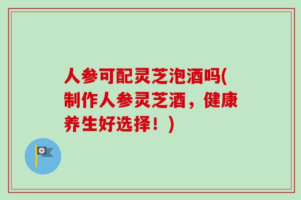 人参可配灵芝泡酒吗(制作人参灵芝酒，健康养生好选择！)