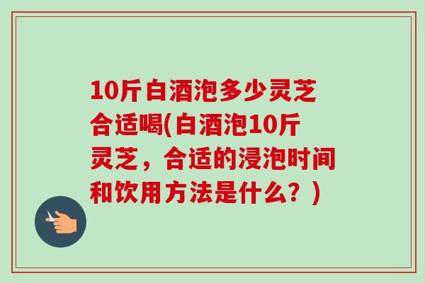 10斤白酒泡多少灵芝合适喝(白酒泡10斤灵芝,合适的浸泡时间和饮用方法是什么?) 10斤白酒泡多少灵芝合适喝(白酒泡10斤灵芝,合适的浸泡时间和饮用方法是什么?)