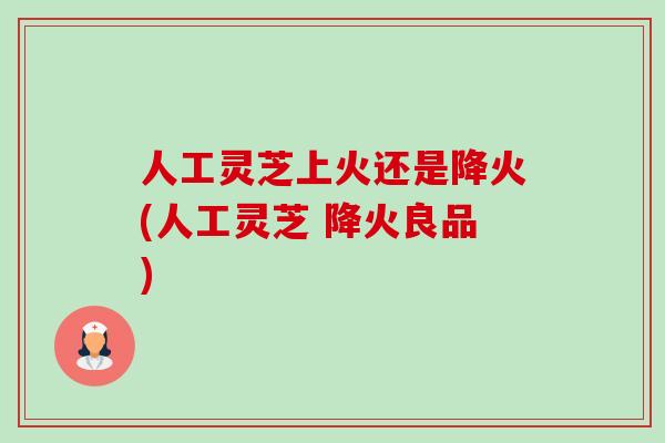 人工灵芝上火还是降火(人工灵芝 降火良品) 人工灵芝上火还是降火(人工灵芝 降火良品)