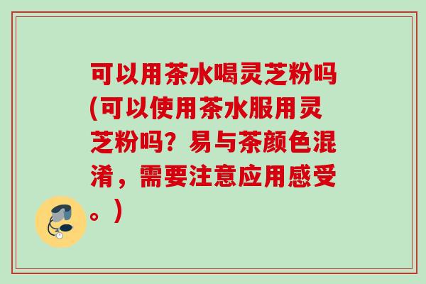 可以用茶水喝灵芝粉吗(可以使用茶水服用灵芝粉吗?易与茶颜色混淆,需要注意应用感受。) 可以用茶水喝灵芝粉吗(可以使用茶水服用灵芝粉吗?易与茶颜色混淆,需要注意应用感受。)