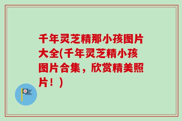 千年灵芝精那小孩图片大全(千年灵芝精小孩图片合集,欣赏精美照片!) 千年灵芝精那小孩图片大全(千年灵芝精小孩图片合集,欣赏精美照片!)