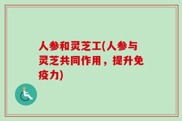 人参和灵芝工(人参与灵芝共同作用,提升免疫力) 人参和灵芝工(人参与灵芝共同作用,提升免疫力)