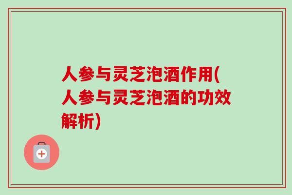 人参与灵芝泡酒作用(人参与灵芝泡酒的功效解析) 人参与灵芝泡酒作用(人参与灵芝泡酒的功效解析)