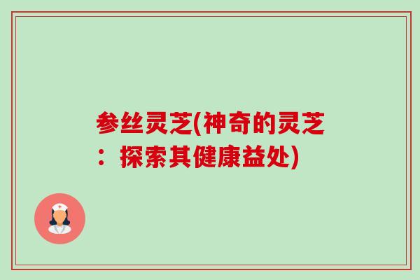 参丝灵芝(神奇的灵芝:探索其健康益处) 参丝灵芝(神奇的灵芝:探索其健康益处)