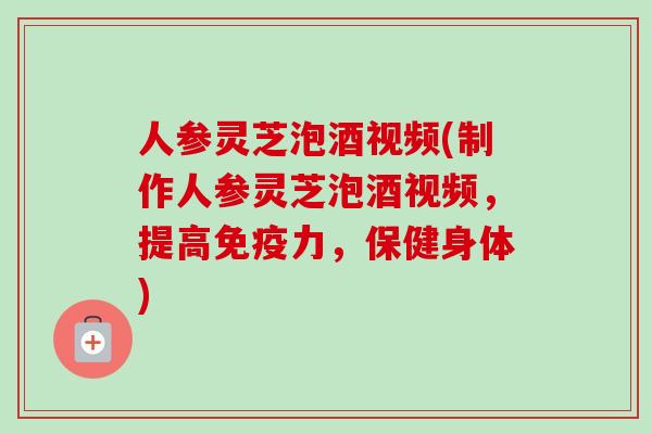 人参灵芝泡酒视频(制作人参灵芝泡酒视频，提高免疫力，保健身体)