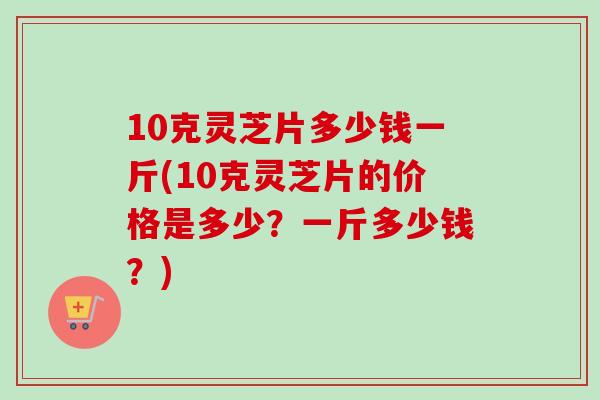 10克灵芝片多少钱一斤(10克灵芝片的价格是多少?一斤多少钱?) 10克灵芝片多少钱一斤(10克灵芝片的价格是多少?一斤多少钱?)