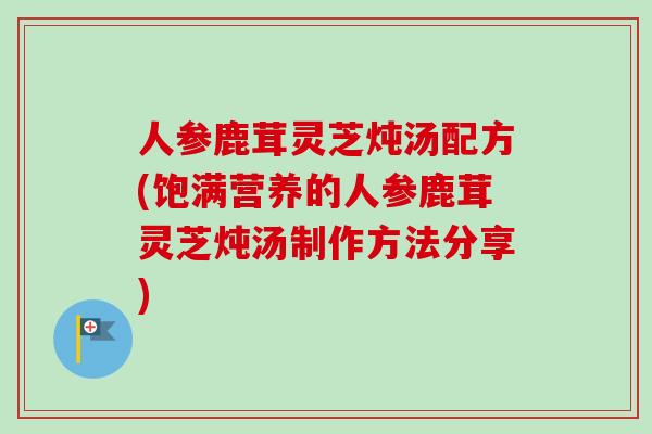 人参鹿茸灵芝炖汤配方(饱满营养的人参鹿茸灵芝炖汤制作方法分享) 人参鹿茸灵芝炖汤配方(饱满营养的人参鹿茸灵芝炖汤制作方法分享)