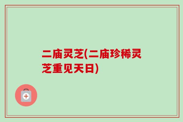 二庙灵芝(二庙珍稀灵芝重见天日)