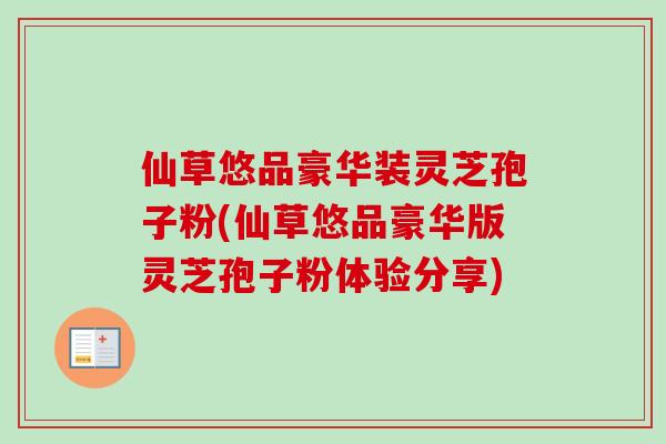 仙草悠品豪华装灵芝孢子粉(仙草悠品豪华版灵芝孢子粉体验分享)