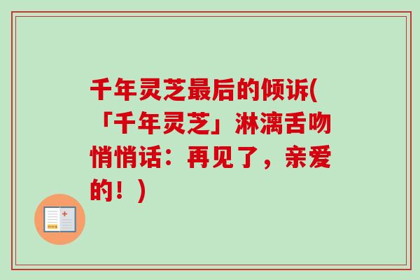 千年灵芝后的倾诉(「千年灵芝」淋漓舌吻悄悄话:再见了,亲爱的!) 千年灵芝后的倾诉(「千年灵芝」淋漓舌吻悄悄话:再见了,亲爱的!)