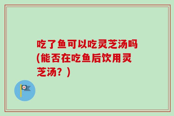 吃了鱼可以吃灵芝汤吗(能否在吃鱼后饮用灵芝汤？)