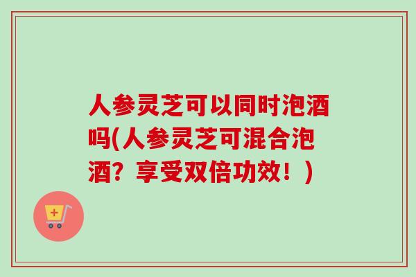 人参灵芝可以同时泡酒吗(人参灵芝可混合泡酒?享受双倍功效!) 人参灵芝可以同时泡酒吗(人参灵芝可混合泡酒?享受双倍功效!)