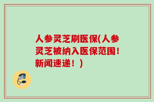 人参灵芝刷医保(人参灵芝被纳入医保范围!新闻速递!) 人参灵芝刷医保(人参灵芝被纳入医保范围!新闻速递!)