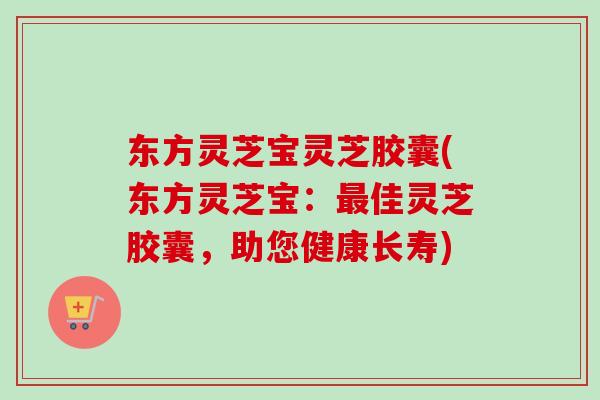 东方灵芝宝灵芝胶囊(东方灵芝宝:佳灵芝胶囊,助您健康长寿) 东方灵芝宝灵芝胶囊(东方灵芝宝:佳灵芝胶囊,助您健康长寿)