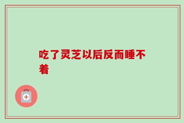 吃了灵芝以后反而睡不着 吃了灵芝以后反而睡不着