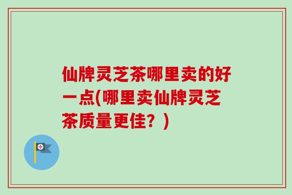 仙牌灵芝茶哪里卖的好一点(哪里卖仙牌灵芝茶质量更佳？)