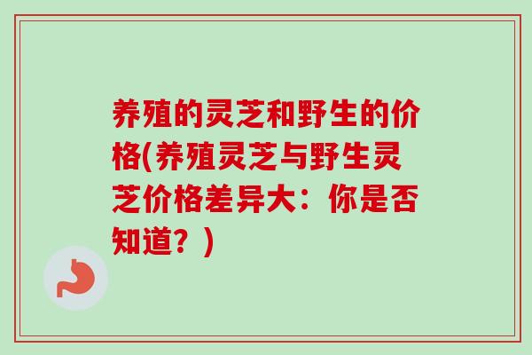 养殖的灵芝和野生的价格(养殖灵芝与野生灵芝价格差异大:你是否知道?) 养殖的灵芝和野生的价格(养殖灵芝与野生灵芝价格差异大:你是否知道?)